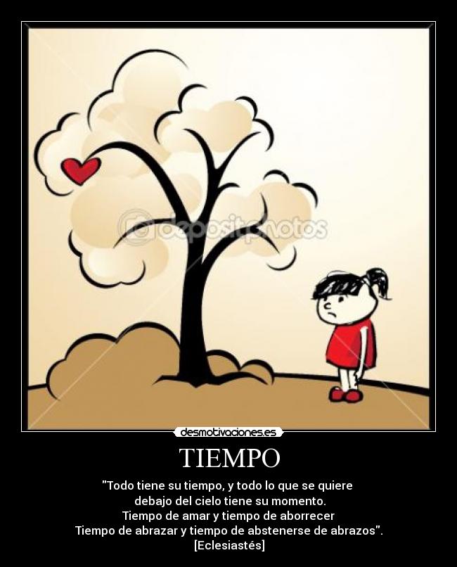 TIEMPO - Todo tiene su tiempo, y todo lo que se quiere 
 debajo del cielo tiene su momento.
Tiempo de amar y tiempo de aborrecer
Tiempo de abrazar y tiempo de abstenerse de abrazos.
[Eclesiastés]