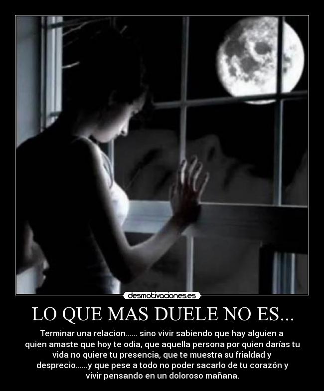 LO QUE MAS DUELE NO ES... - Terminar una relacion...... sino vivir sabiendo que hay alguien a
quien amaste que hoy te odia, que aquella persona por quien darías tu
vida no quiere tu presencia, que te muestra su frialdad y
desprecio......y que pese a todo no poder sacarlo de tu corazón y
vivir pensando en un doloroso mañana.