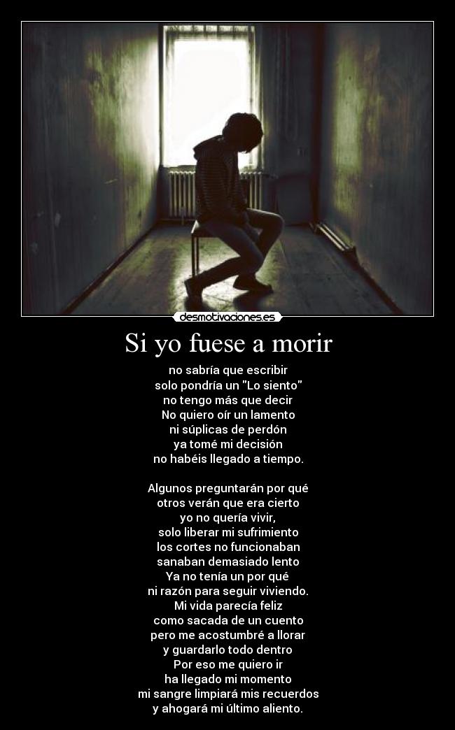 Si yo fuese a morir - no sabría que escribir
solo pondría un Lo siento
no tengo más que decir
No quiero oír un lamento
ni súplicas de perdón
ya tomé mi decisión
no habéis llegado a tiempo.

Algunos preguntarán por qué
otros verán que era cierto
yo no quería vivir,
solo liberar mi sufrimiento
los cortes no funcionaban
sanaban demasiado lento
Ya no tenía un por qué
ni razón para seguir viviendo.
Mi vida parecía feliz
como sacada de un cuento
pero me acostumbré a llorar
y guardarlo todo dentro
Por eso me quiero ir
ha llegado mi momento
mi sangre limpiará mis recuerdos
y ahogará mi último aliento.