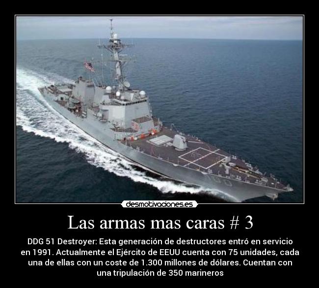 Las armas mas caras # 3 - DDG 51 Destroyer: Esta generación de destructores entró en servicio
en 1991. Actualmente el Ejército de EEUU cuenta con 75 unidades, cada
una de ellas con un coste de 1.300 millones de dólares. Cuentan con
una tripulación de 350 marineros
