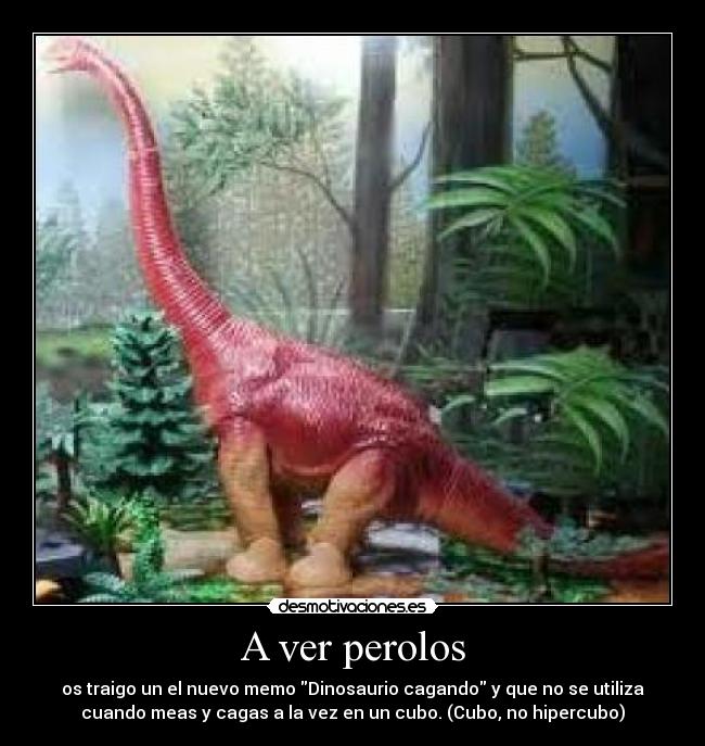 A ver perolos - os traigo un el nuevo memo Dinosaurio cagando y que no se utiliza
cuando meas y cagas a la vez en un cubo. (Cubo, no hipercubo)