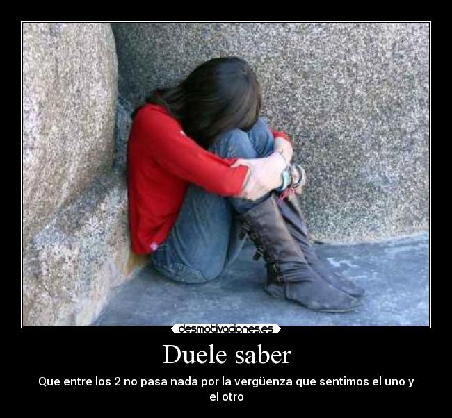 Duele saber - Que entre los 2 no pasa nada por la vergüenza que sentimos el uno y el otro