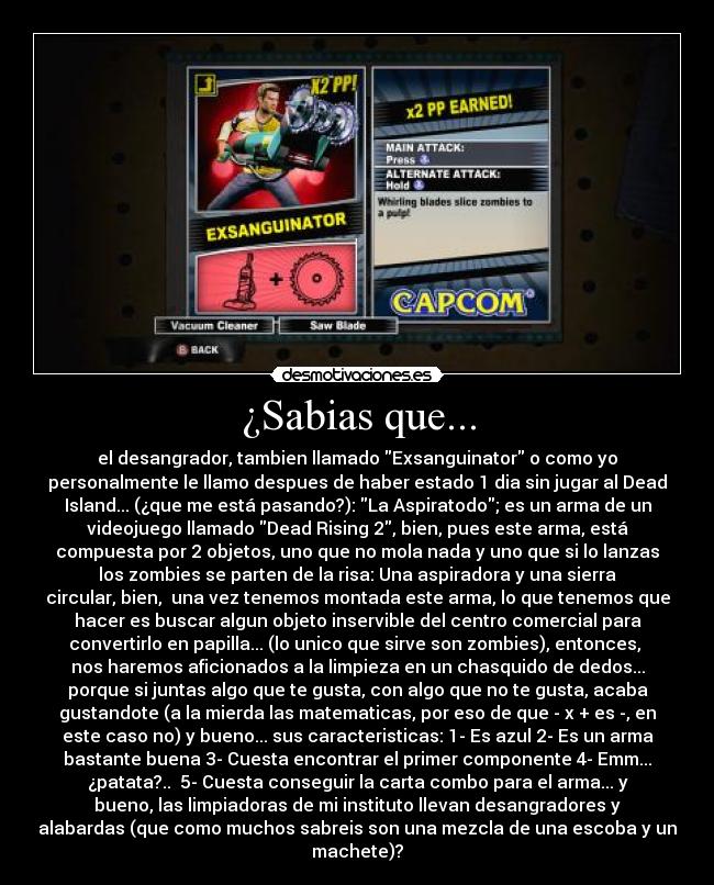 ¿Sabias que... - el desangrador, tambien llamado Exsanguinator o como yo
personalmente le llamo despues de haber estado 1 dia sin jugar al Dead
Island... (¿que me está pasando?): La Aspiratodo; es un arma de un
videojuego llamado Dead Rising 2, bien, pues este arma, está
compuesta por 2 objetos, uno que no mola nada y uno que si lo lanzas
los zombies se parten de la risa: Una aspiradora y una sierra
circular, bien,  una vez tenemos montada este arma, lo que tenemos que
hacer es buscar algun objeto inservible del centro comercial para
convertirlo en papilla... (lo unico que sirve son zombies), entonces, 
nos haremos aficionados a la limpieza en un chasquido de dedos...
porque si juntas algo que te gusta, con algo que no te gusta, acaba
gustandote (a la mierda las matematicas, por eso de que - x + es -, en
este caso no) y bueno... sus caracteristicas: 1- Es azul 2- Es un arma
bastante buena 3- Cuesta encontrar el primer componente 4- Emm...
¿patata?..  5- Cuesta conseguir la carta combo para el arma... y
bueno, las limpiadoras de mi instituto llevan desangradores y
alabardas (que como muchos sabreis son una mezcla de una escoba y un
machete)?
