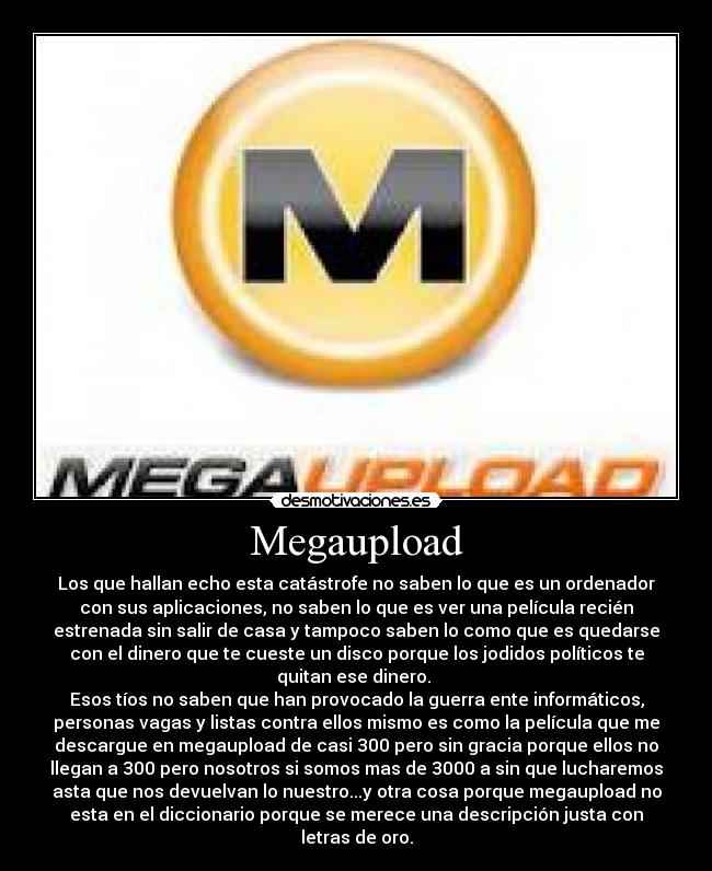 Megaupload - Los que hallan echo esta catástrofe no saben lo que es un ordenador
con sus aplicaciones, no saben lo que es ver una película recién
estrenada sin salir de casa y tampoco saben lo como que es quedarse
con el dinero que te cueste un disco porque los jodidos políticos te
quitan ese dinero. 
Esos tíos no saben que han provocado la guerra ente informáticos,
personas vagas y listas contra ellos mismo es como la película que me
descargue en megaupload de casi 300 pero sin gracia porque ellos no
llegan a 300 pero nosotros si somos mas de 3000 a sin que lucharemos
asta que nos devuelvan lo nuestro...y otra cosa porque megaupload no
esta en el diccionario porque se merece una descripción justa con
letras de oro.