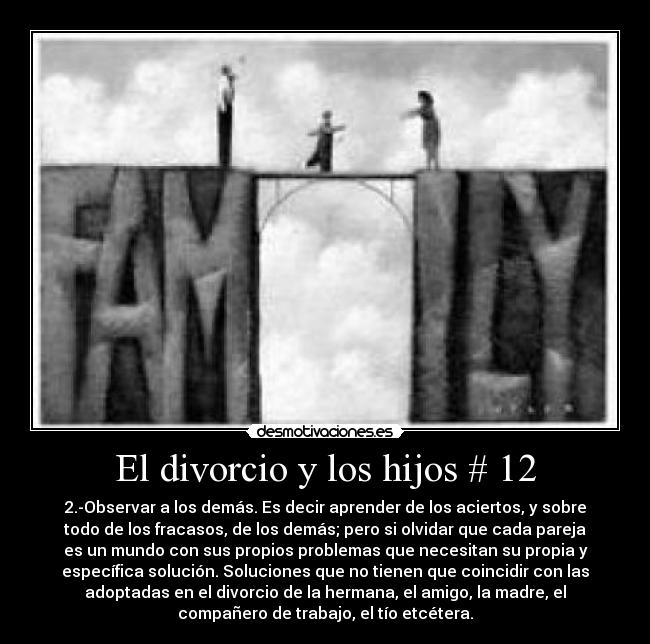 El divorcio y los hijos # 12 - 2.-Observar a los demás. Es decir aprender de los aciertos, y sobre
todo de los fracasos, de los demás; pero si olvidar que cada pareja
es un mundo con sus propios problemas que necesitan su propia y
específica solución. Soluciones que no tienen que coincidir con las
adoptadas en el divorcio de la hermana, el amigo, la madre, el
compañero de trabajo, el tío etcétera.