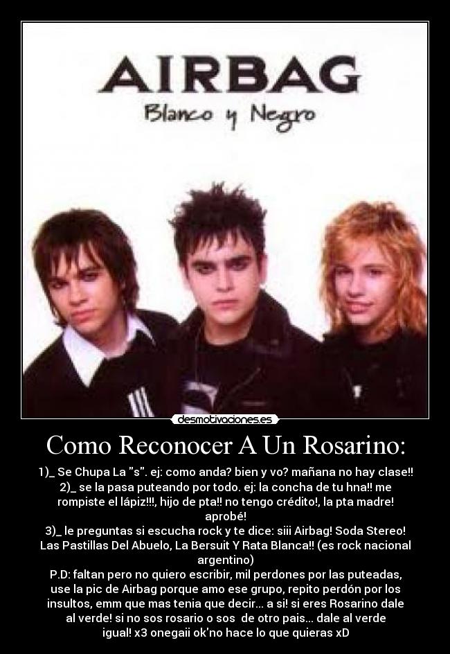 Como Reconocer A Un Rosarino: - 1)_ Se Chupa La s. ej: como anda? bien y vo? mañana no hay clase!!
2)_ se la pasa puteando por todo. ej: la concha de tu hna!! me
rompiste el lápiz!!!, hijo de pta!! no tengo crédito!, la pta madre!
aprobé!
3)_ le preguntas si escucha rock y te dice: siii Airbag! Soda Stereo!
Las Pastillas Del Abuelo, La Bersuit Y Rata Blanca!! (es rock nacional
argentino)
P.D: faltan pero no quiero escribir, mil perdones por las puteadas,
use la pic de Airbag porque amo ese grupo, repito perdón por los
insultos, emm que mas tenia que decir... a si! si eres Rosarino dale
al verde! si no sos rosario o sos de otro pais... dale al verde
igual! x3 onegaii okno hace lo que quieras xD