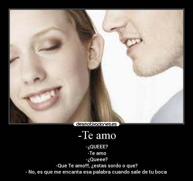 -Te amo - -¿QUEEE?
-Te amo
-¿Queee?
-Que Te amo!!!, ¿estas sordo o que?
- No, es que me encanta esa palabra cuando sale de tu boca ♥