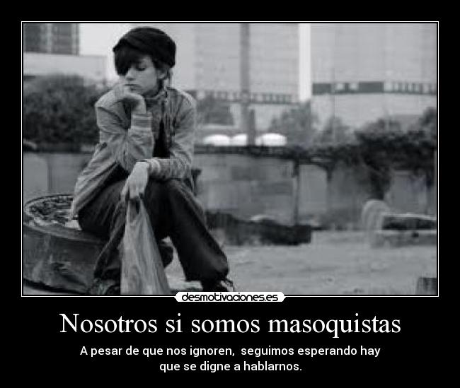 Nosotros si somos masoquistas - A pesar de que nos ignoren,  seguimos esperando hay
que se digne a hablarnos.
