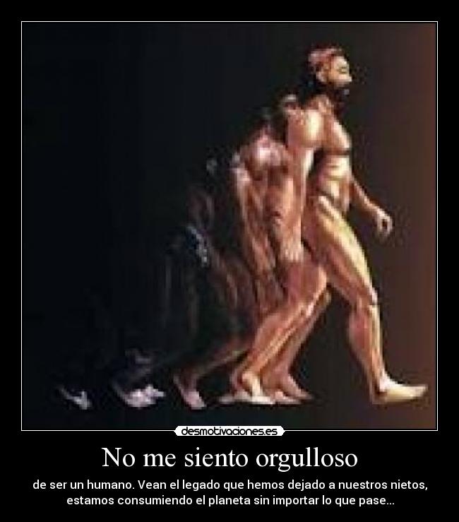 No me siento orgulloso - de ser un humano. Vean el legado que hemos dejado a nuestros nietos,
estamos consumiendo el planeta sin importar lo que pase...
