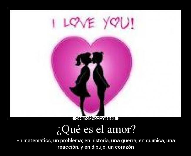 ¿Qué es el amor? - En matemátics, un problema; en historia, una guerra; en química, una
reacción, y en dibujo, un corazón