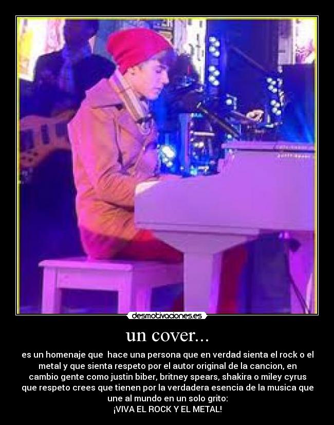 un cover... - es un homenaje que hace una persona que en verdad sienta el rock o el
metal y que sienta respeto por el autor original de la cancion, en
cambio gente como justin biber, britney spears, shakira o miley cyrus
que respeto crees que tienen por la verdadera esencia de la musica que
une al mundo en un solo grito:
¡VIVA EL ROCK Y EL METAL!