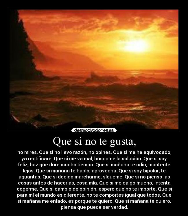 Que si no te gusta, - no mires. Que si no llevo razón, no opines. Que si me he equivocado,
ya rectificaré. Que si me va mal, búscame la solución. Que si soy
feliz, haz que dure mucho tiempo. Que si mañana te odio, mantente
lejos. Que si mañana te hablo, aprovecha. Que si soy bipolar, te
aguantas. Que si decido marcharme, sígueme. Que si no pienso las
cosas antes de hacerlas, cosa mía. Que si me caigo mucho, intenta
cogerme. Que si cambio de opinión, espero que no te importe. Que si
para mí el mundo es diferente, no te comportes igual que todos. Que
si mañana me enfado, es porque te quiero. Que si mañana te quiero,
piensa que puede ser verdad.