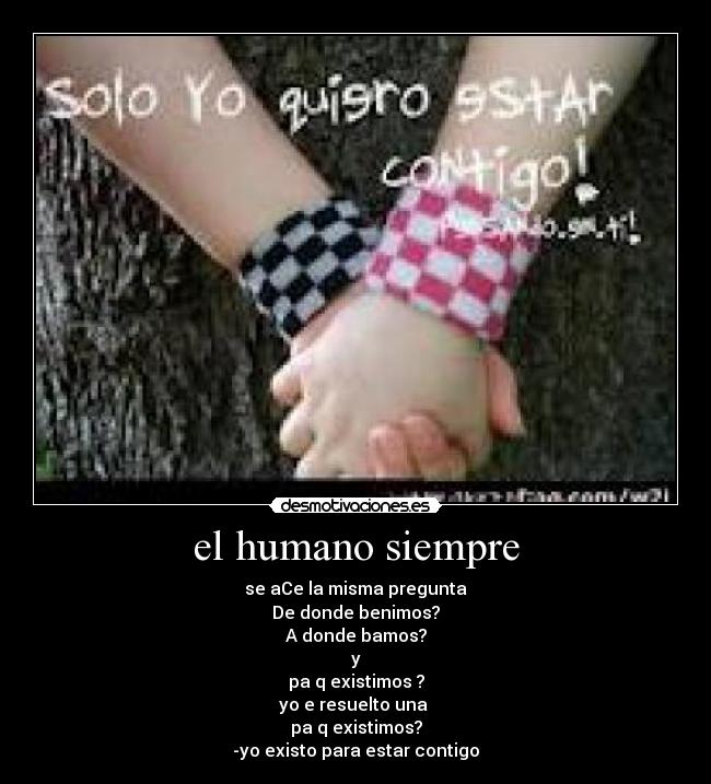 el humano siempre - se aCe la misma pregunta
De donde benimos?
A donde bamos?
y
pa q existimos ?
yo e resuelto una
pa q existimos?
-yo existo para estar contigo