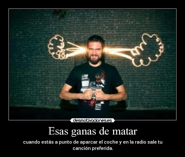 Esas ganas de matar - cuando estás a punto de aparcar el coche y en la radio sale tu canción preferida.