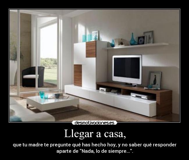 Llegar a casa, - que tu madre te pregunte qué has hecho hoy, y no saber qué responder
aparte de Nada, lo de siempre....