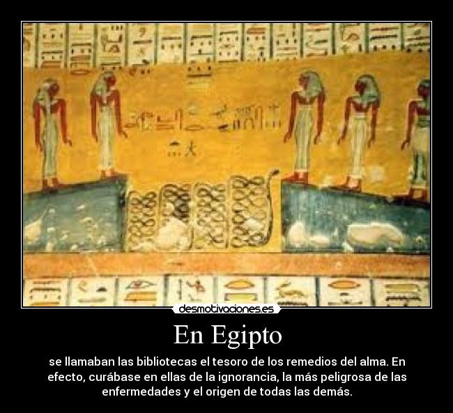 En Egipto - se llamaban las bibliotecas el tesoro de los remedios del alma. En
efecto, curábase en ellas de la ignorancia, la más peligrosa de las
enfermedades y el origen de todas las demás.