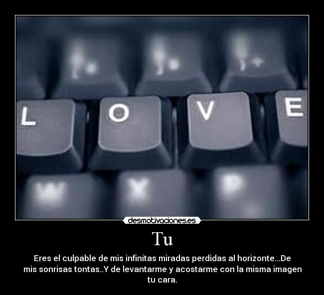 Tu - Eres el culpable de mis infinitas miradas perdidas al horizonte...De
mis sonrisas tontas..Y de levantarme y acostarme con la misma imagen
tu cara.