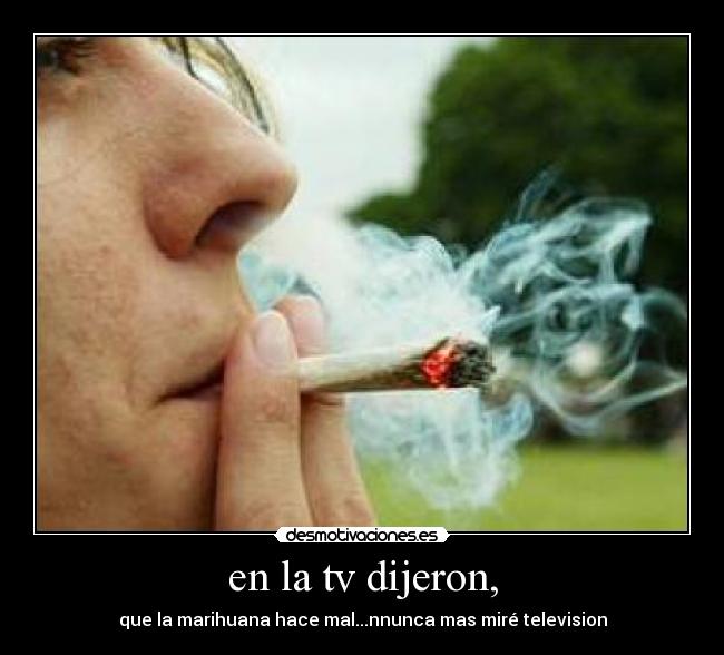 en la tv dijeron, - que la marihuana hace mal...nnunca mas miré television