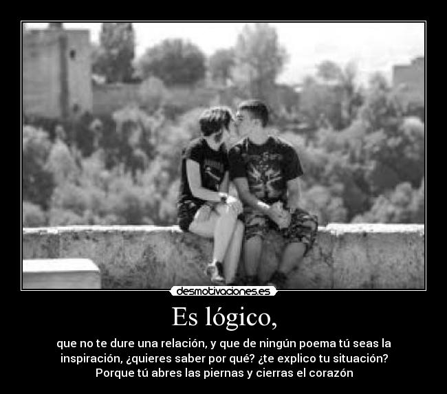 Es lógico, - que no te dure una relación, y que de ningún poema tú seas la
inspiración, ¿quieres saber por qué? ¿te explico tu situación?
Porque tú abres las piernas y cierras el corazón