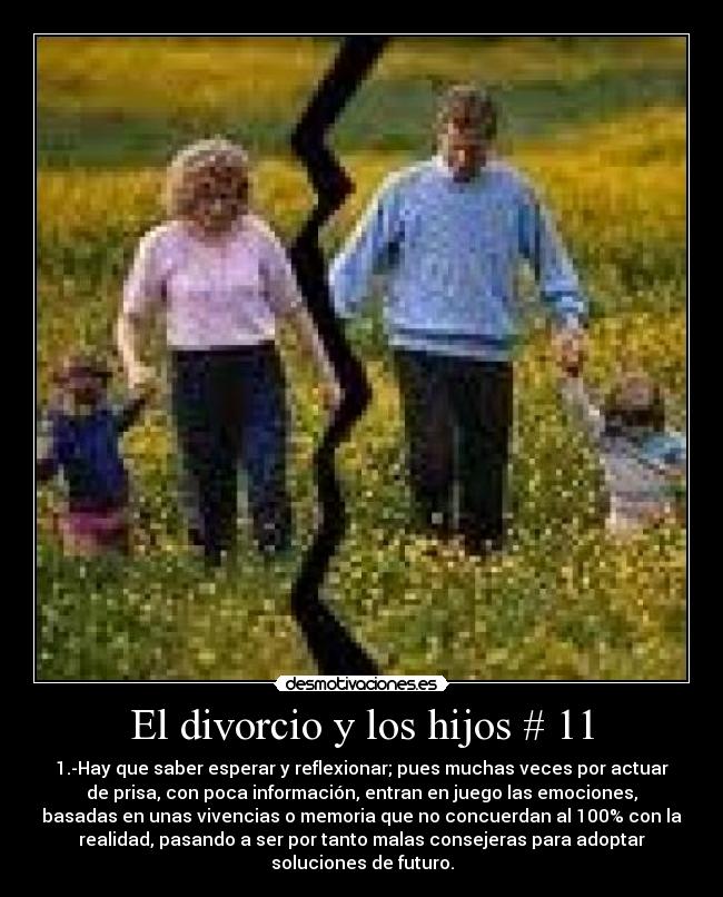 El divorcio y los hijos # 11 - 1.-Hay que saber esperar y reflexionar; pues muchas veces por actuar
de prisa, con poca información, entran en juego las emociones,
basadas en unas vivencias o memoria que no concuerdan al 100% con la
realidad, pasando a ser por tanto malas consejeras para adoptar
soluciones de futuro.