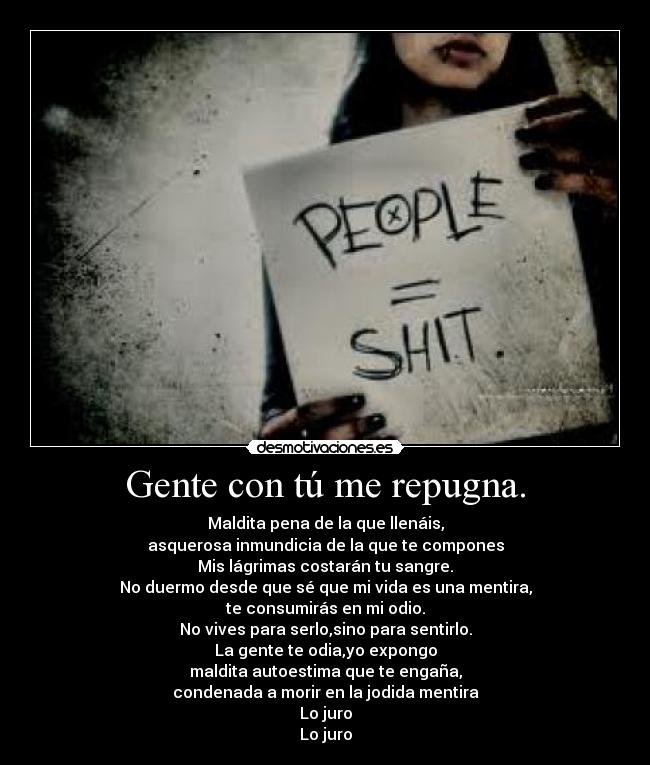 Gente con tú me repugna. - Maldita pena de la que llenáis,
asquerosa inmundicia de la que te compones
Mis lágrimas costarán tu sangre.
No duermo desde que sé que mi vida es una mentira,
te consumirás en mi odio.
No vives para serlo,sino para sentirlo.
La gente te odia,yo expongo
maldita autoestima que te engaña,
condenada a morir en la jodida mentira
Lo juro
Lo juro