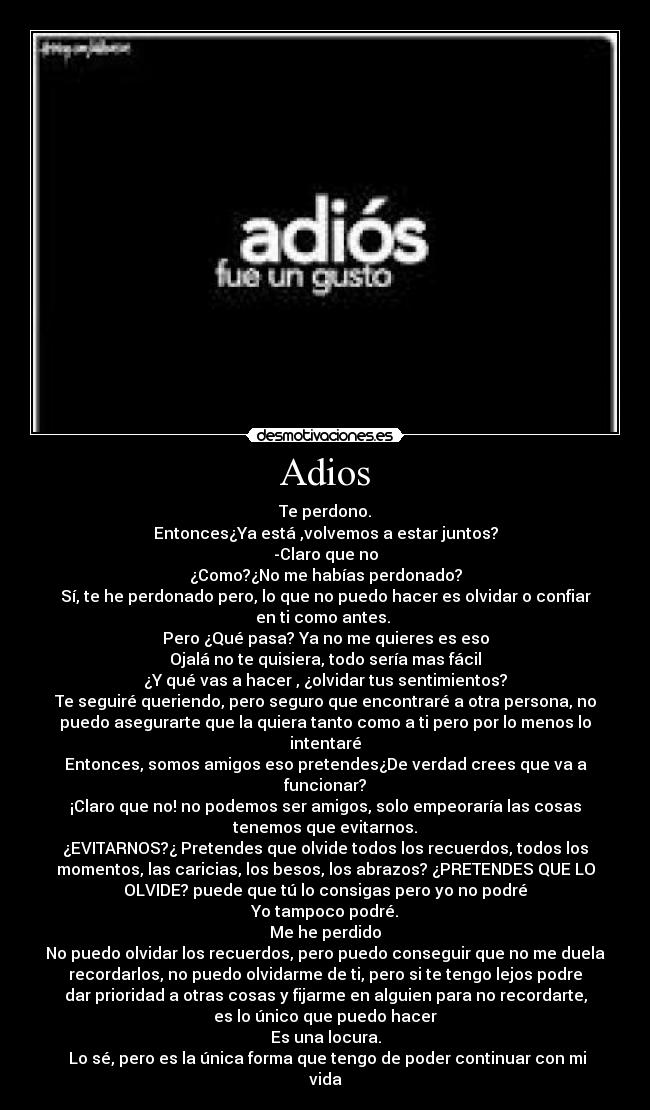 Adios - Te perdono.
Entonces¿Ya está ,volvemos a estar juntos?
-Claro que no
¿Como?¿No me habías perdonado?
Sí, te he perdonado pero, lo que no puedo hacer es olvidar o confiar
en ti como antes.
Pero ¿Qué pasa? Ya no me quieres es eso
Ojalá no te quisiera, todo sería mas fácil
¿Y qué vas a hacer , ¿olvidar tus sentimientos?
Te seguiré queriendo, pero seguro que encontraré a otra persona, no
puedo asegurarte que la quiera tanto como a ti pero por lo menos lo
intentaré
Entonces, somos amigos eso pretendes¿De verdad crees que va a
funcionar?
¡Claro que no! no podemos ser amigos, solo empeoraría las cosas
tenemos que evitarnos.
¿EVITARNOS?¿ Pretendes que olvide todos los recuerdos, todos los
momentos, las caricias, los besos, los abrazos? ¿PRETENDES QUE LO
OLVIDE? puede que tú lo consigas pero yo no podré
Yo tampoco podré.
Me he perdido
No puedo olvidar los recuerdos, pero puedo conseguir que no me duela
recordarlos, no puedo olvidarme de ti, pero si te tengo lejos podre
dar prioridad a otras cosas y fijarme en alguien para no recordarte,
es lo único que puedo hacer
Es una locura.
Lo sé, pero es la única forma que tengo de poder continuar con mi
vida