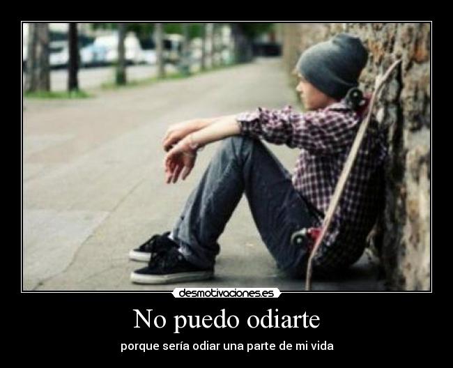 No puedo odiarte - porque sería odiar una parte de mi vida