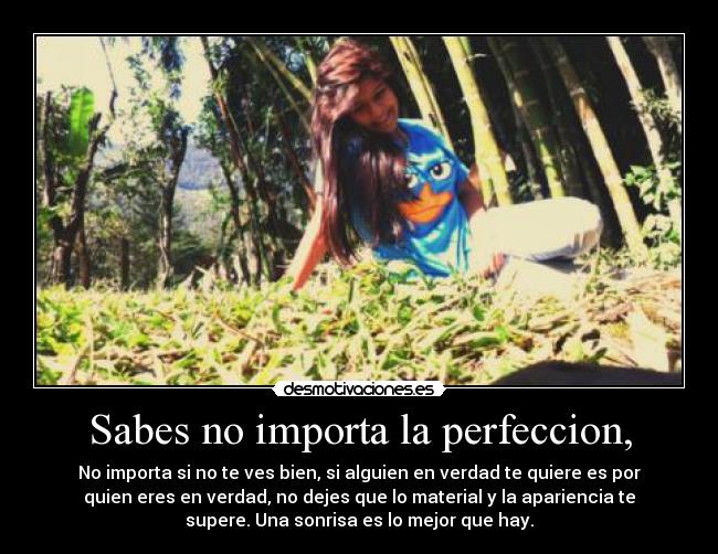 Sabes no importa la perfeccion, - No importa si no te ves bien, si alguien en verdad te quiere es por
quien eres en verdad, no dejes que lo material y la apariencia te
supere. Una sonrisa es lo mejor que hay.