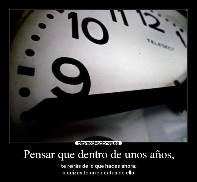 Pensar que dentro de unos años, - te reirás de lo que haces ahora;
o quizás te arrepientas de ello.