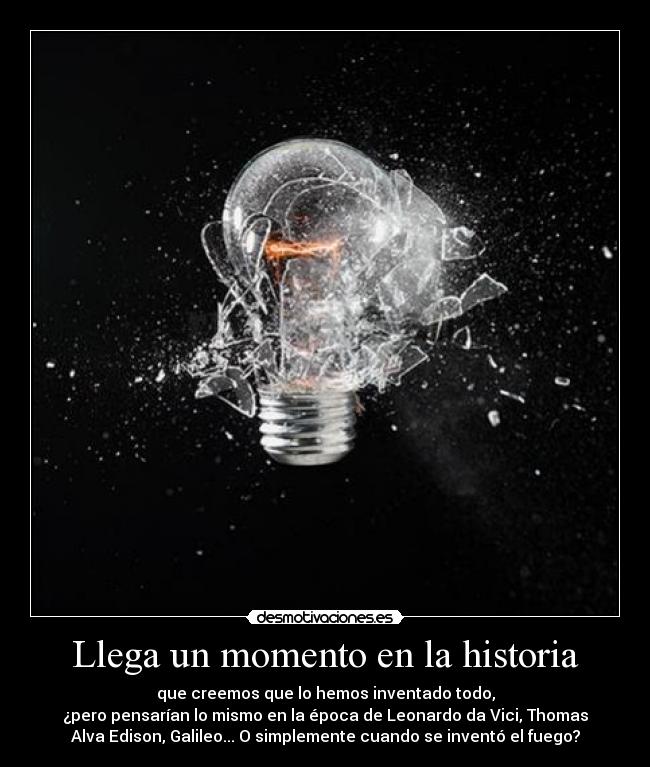 Llega un momento en la historia - que creemos que lo hemos inventado todo,
¿pero pensarían lo mismo en la época de Leonardo da Vici, Thomas
Alva Edison, Galileo... O simplemente cuando se inventó el fuego?