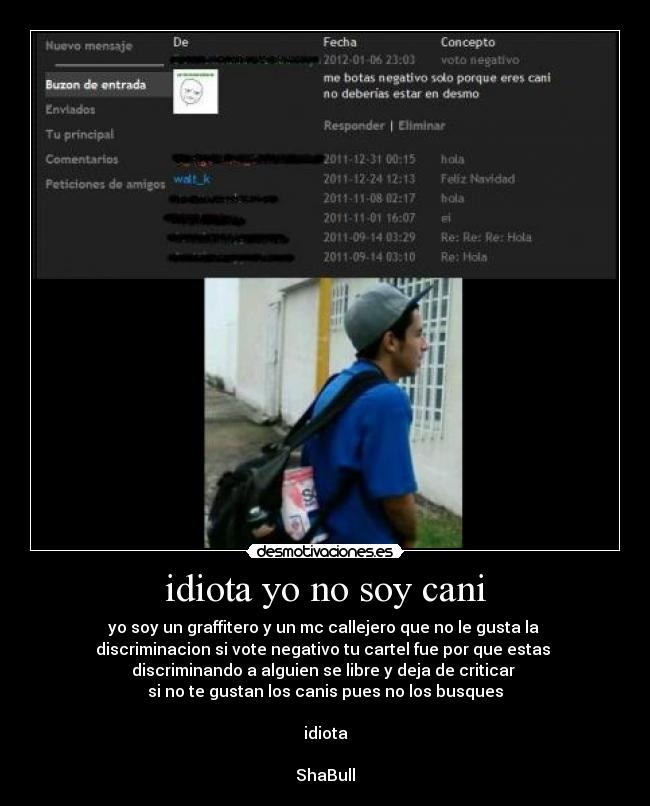 idiota yo no soy cani - yo soy un graffitero y un mc callejero que no le gusta la
discriminacion si vote negativo tu cartel fue por que estas
discriminando a alguien se libre y deja de criticar
si no te gustan los canis pues no los busques
idiota
ShaBull