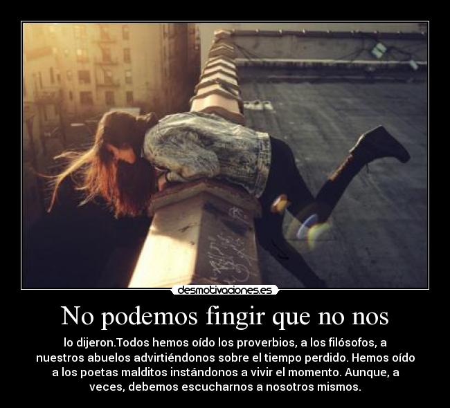 No podemos fingir que no nos - lo dijeron.Todos hemos oído los proverbios, a los filósofos, a
nuestros abuelos advirtiéndonos sobre el tiempo perdido. Hemos oído
a los poetas malditos instándonos a vivir el momento. Aunque, a
veces, debemos escucharnos a nosotros mismos.