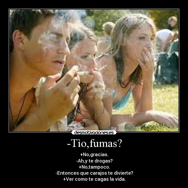 -Tìo,fumas? - +No,gracias.
-Ah,y te drogas?
+No,tampoco.
-Entonces que carajos te divierte?
+Ver como te cagas la vida.