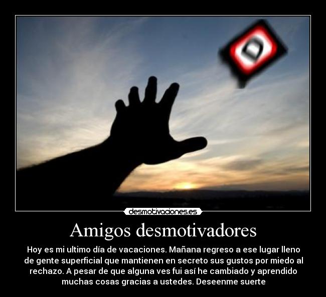 Amigos desmotivadores - Hoy es mi ultimo día de vacaciones. Mañana regreso a ese lugar lleno
de gente superficial que mantienen en secreto sus gustos por miedo al
rechazo. A pesar de que alguna ves fui así he cambiado y aprendido
muchas cosas gracias a ustedes. Deseenme suerte