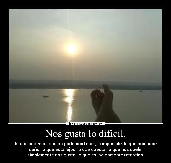 Nos gusta lo difícil, - lo que sabemos que no podemos tener, lo imposible, lo que nos hace
daño, lo que está lejos, lo que cuesta, lo que nos duele,
simplemente nos gusta, lo que es jodidamente retorcido.