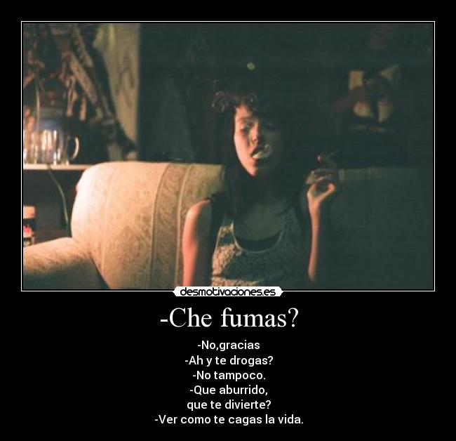 -Che fumas? - -No,gracias
-Ah y te drogas?
-No tampoco.
-Que aburrido,
que te divierte?
-Ver como te cagas la vida.