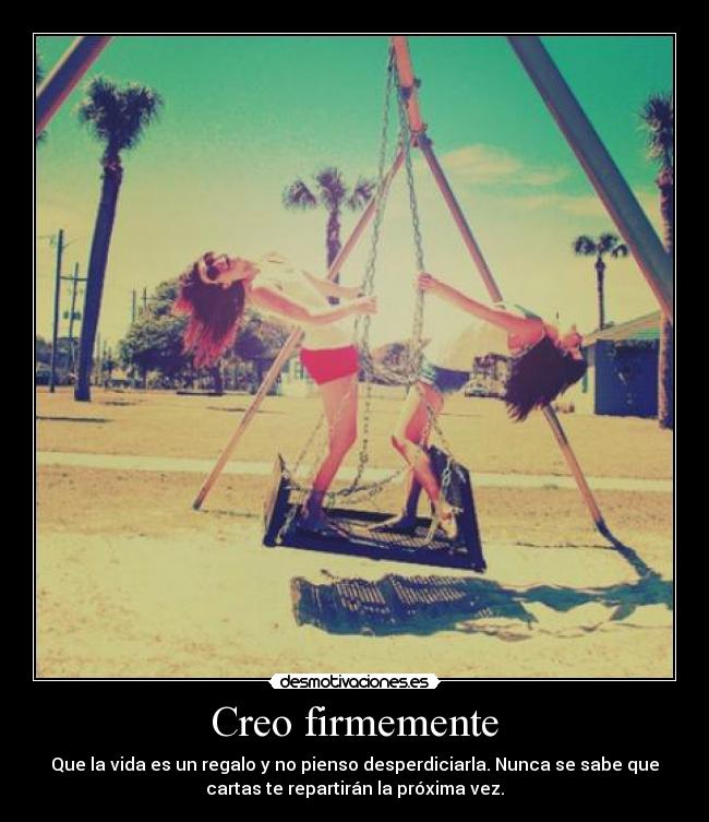 Creo firmemente - Que la vida es un regalo y no pienso desperdiciarla. Nunca se sabe que
cartas te repartirán la próxima vez.