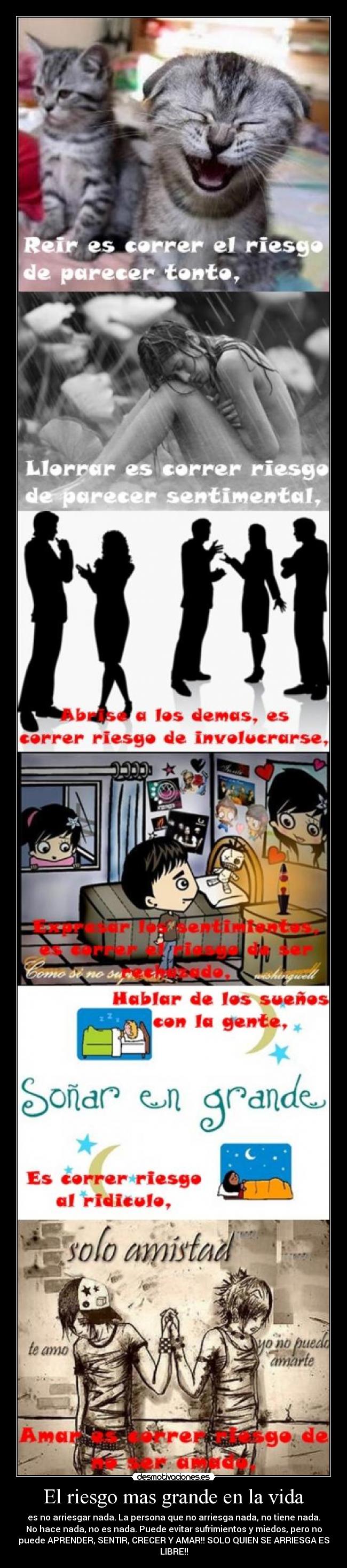 El riesgo mas grande en la vida - es no arriesgar nada. La persona que no arriesga nada, no tiene nada.
No hace nada, no es nada. Puede evitar sufrimientos y miedos, pero no
puede APRENDER, SENTIR, CRECER Y AMAR!! SOLO QUIEN SE ARRIESGA ES
LIBRE!!