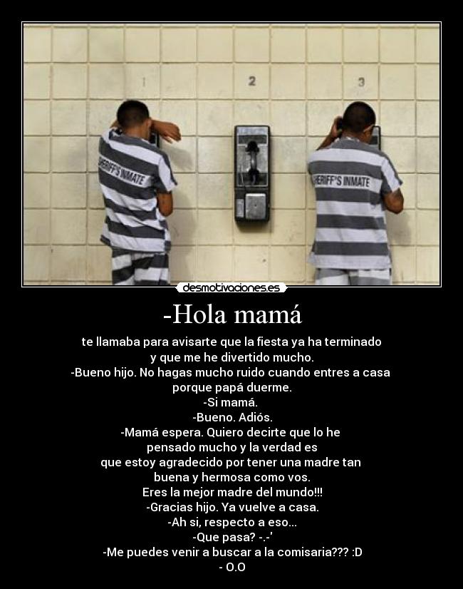 -Hola mamá - te llamaba para avisarte que la fiesta ya ha terminado
y que me he divertido mucho.
-Bueno hijo. No hagas mucho ruido cuando entres a casa 
porque papá duerme.
-Si mamá. 
-Bueno. Adiós.
-Mamá espera. Quiero decirte que lo he 
pensado mucho y la verdad es
que estoy agradecido por tener una madre tan 
buena y hermosa como vos.
Eres la mejor madre del mundo!!!
-Gracias hijo. Ya vuelve a casa.
-Ah si, respecto a eso...
-Que pasa? -.-
-Me puedes venir a buscar a la comisaria??? :D
- O.O