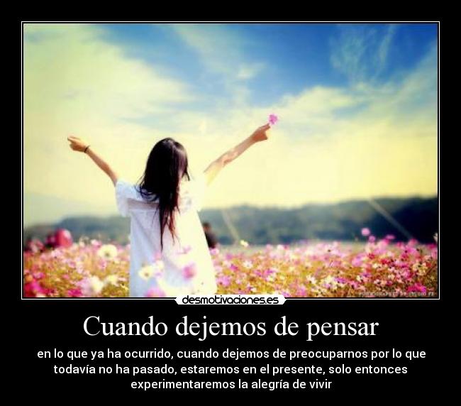 Cuando dejemos de pensar - en lo que ya ha ocurrido, cuando dejemos de preocuparnos por lo que
todavía no ha pasado, estaremos en el presente, solo entonces
experimentaremos la alegría de vivir