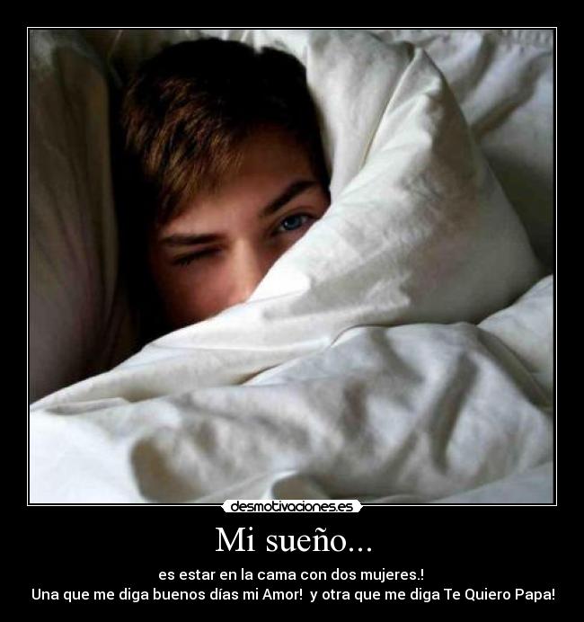 Mi sueño... - es estar en la cama con dos mujeres.!
Una que me diga buenos días mi Amor! y otra que me diga Te Quiero Papa!