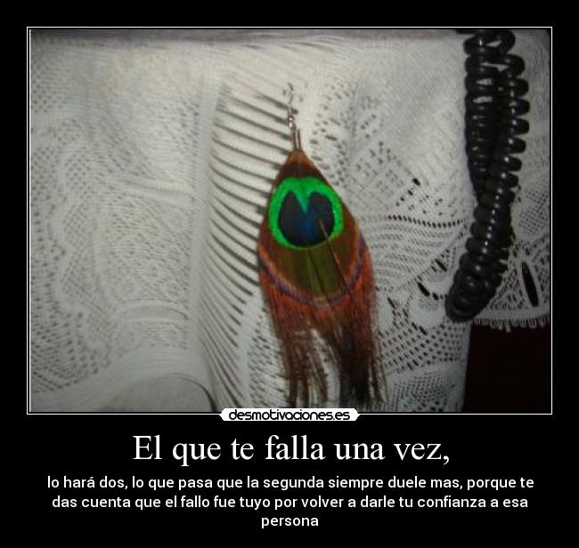 El que te falla una vez, - lo hará dos, lo que pasa que la segunda siempre duele mas, porque te
das cuenta que el fallo fue tuyo por volver a darle tu confianza a esa
persona