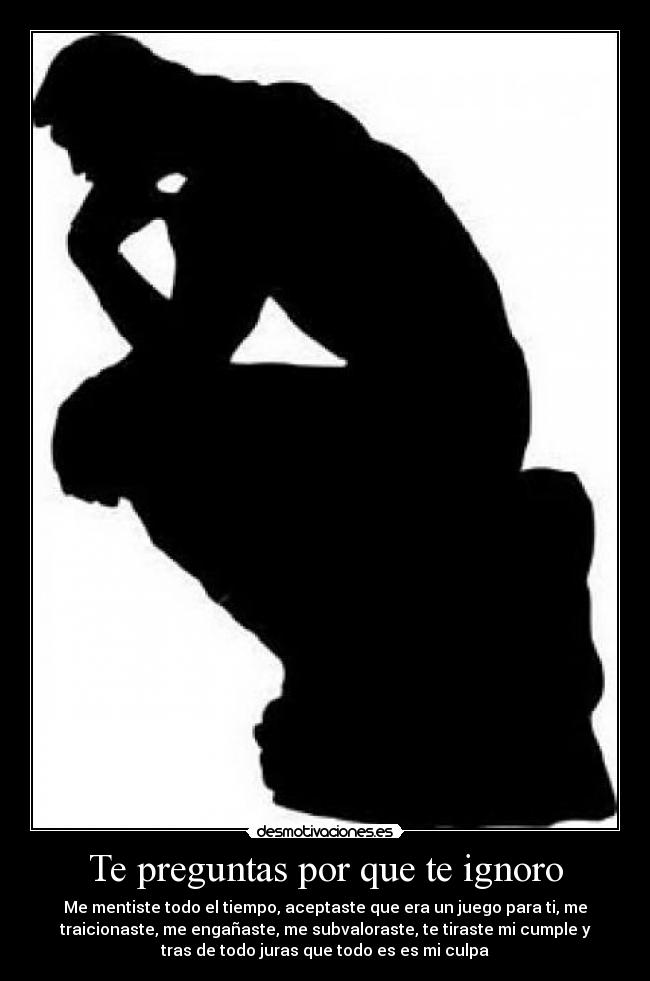 Te preguntas por que te ignoro - Me mentiste todo el tiempo, aceptaste que era un juego para ti, me
traicionaste, me engañaste, me subvaloraste, te tiraste mi cumple y
tras de todo juras que todo es es mi culpa