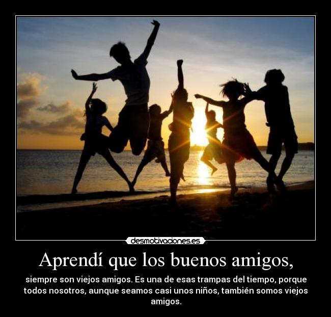 Aprendí que los buenos amigos, - siempre son viejos amigos. Es una de esas trampas del tiempo, porque
todos nosotros, aunque seamos casi unos niños, también somos viejos
amigos.