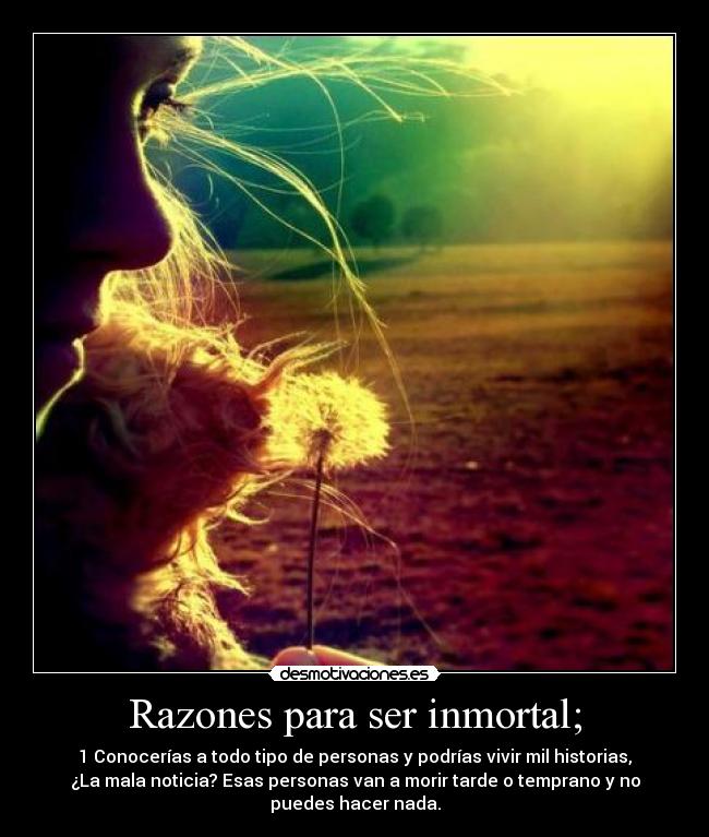 Razones para ser inmortal; - 1 Conocerías a todo tipo de personas y podrías vivir mil historias,
¿La mala noticia? Esas personas van a morir tarde o temprano y no
puedes hacer nada.