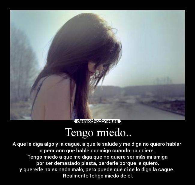 Tengo miedo.. - A que le diga algo y la cague, a que le salude y me diga no quiero hablar 
o peor aun que hable conmigo cuando no quiere. 
Tengo miedo a que me diga que no quiere ser más mi amiga
 por ser demasiado plasta, perderle porque le quiero, 
y quererle no es nada malo, pero puede que si se lo diga la cague. 
Realmente tengo miedo de él.