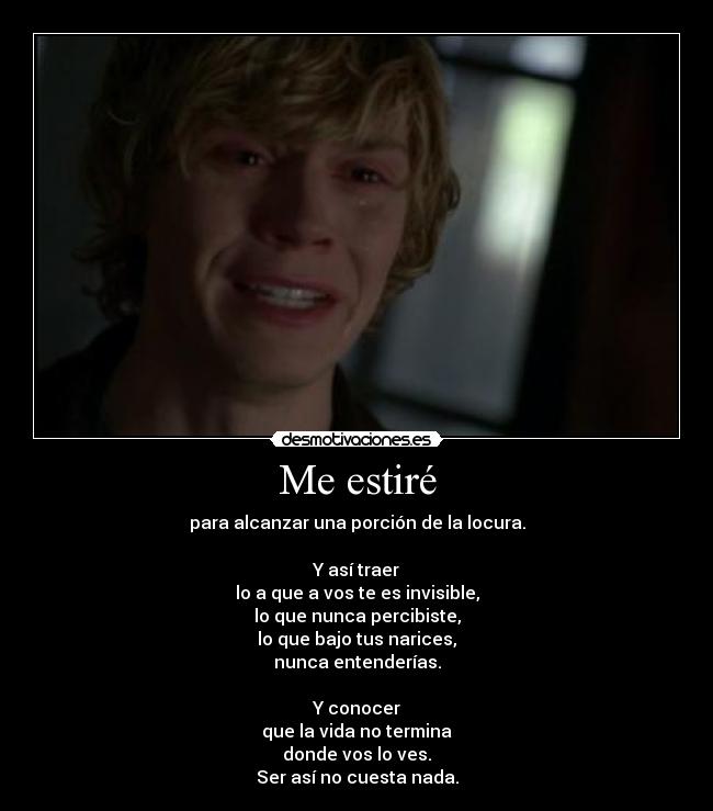 Me estiré - para alcanzar una porción de la locura.

Y así traer
lo a que a vos te es invisible,
lo que nunca percibiste,
lo que bajo tus narices,
nunca entenderías.

Y conocer
que la vida no termina
donde vos lo ves.
Ser así no cuesta nada.