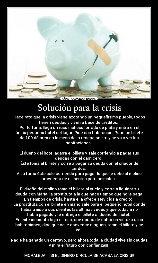 Solución para la crisis - Hace rato que la crisis viene azotando un pequeñísimo pueblo, todos
tienen deudas y viven a base de créditos.
Por fortuna, llega un ruso mafioso forrado de plata y entra en el
único pequeño hotel del lugar. Pide una habitación. Pone un billete
de 100 dólares en la mesa de la recepcionista y se va a ver las
habitaciones.
El dueño del hotel agarra el billete y sale corriendo a pagar sus
deudas con el carnicero.
Éste toma el billete y corre a pagar su deuda con el criador de
cerdos.
A su turno éste sale corriendo para pagar lo que le debe al molino
proveedor de alimentos para animales.
El dueño del molino toma el billete al vuelo y corre a liquidar su
deuda con María, la prostituta a la que hace tiempo que no le paga.
En tiempos de crisis, hasta ella ofrece servicios a crédito.
La prostituta con el billete en mano sale para el pequeño hotel donde
había traído a sus clientes las últimas veces y que todavía no
había pagado y le entrega el billete al dueño del hotel.
En este momento baja el ruso, que acaba de echar un vistazo a las
habitaciones, dice que no le convence ninguna, toma el billete y se
va.
Nadie ha ganado un centavo, pero ahora toda la ciudad vive sin deudas
y mira el futuro con confianza!!!
MORALEJA: ¡¡¡SI EL DINERO CIRCULA SE ACABA LA CRISIS!!