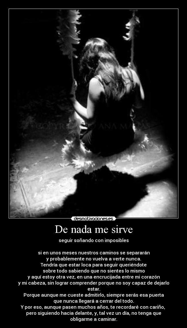 De nada me sirve - seguir soñando con imposibles
si en unos meses nuestros caminos se separarán
y probablemente no vuelva a verte nunca.
Tendría que estar loca para seguir queriéndote
sobre todo sabiendo que no sientes lo mismo
y aquí estoy otra vez, en una encrucijada entre mi corazón
y mi cabeza, sin lograr comprender porque no soy capaz de dejarlo estar.
Porque aunque me cueste admitirlo, siempre serás esa puerta
que nunca llegará a cerrar del todo.
Y por eso, aunque pasen muchos años, te recordaré con cariño,
pero siguiendo hacia delante, y, tal vez un día, no tenga que obligarme a caminar.