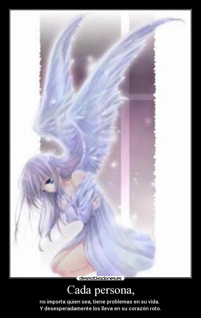 Cada persona, - no importa quien sea, tiene problemas en su vida.
Y desesperadamente los lleva en su corazón roto.
